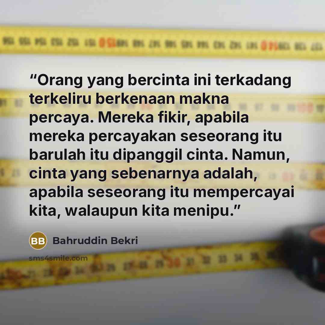 “Orang yang bercinta ini terkadang terkeliru berkenaan makna percaya. Mereka fikir, apabila mereka percayakan seseorang itu barulah itu dipanggil cinta. Namun, cinta yang sebenarnya adalah, apabila seseorang itu mempercayai kita, walaupun kita menipu.” quote by Bahruddin Bekri