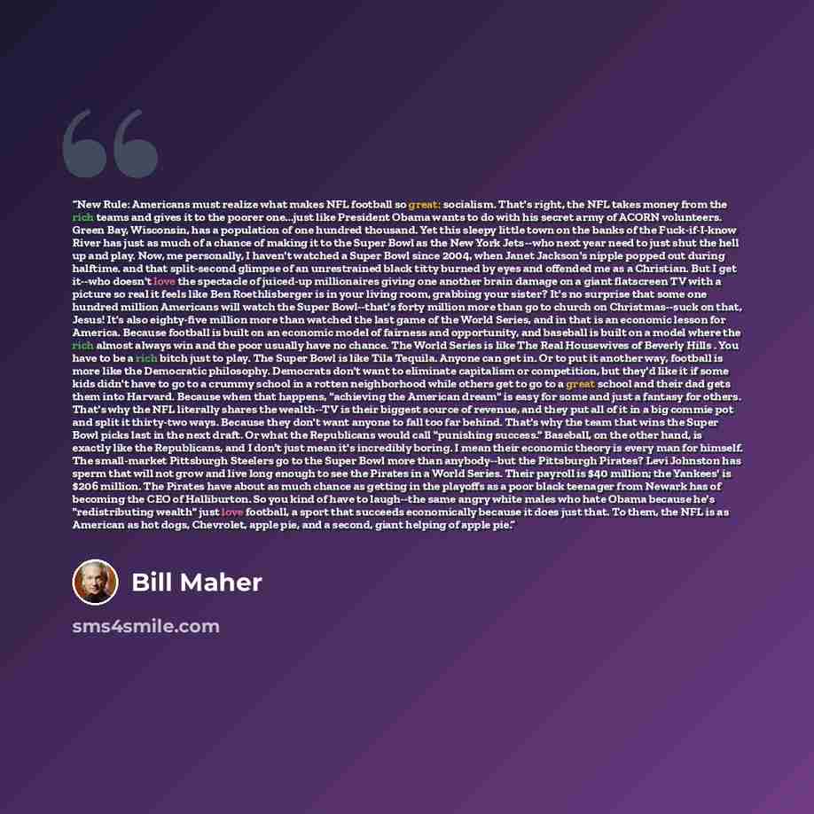 “New Rule: Americans must realize what makes NFL football so great: socialism. That's right, the NFL takes money from the rich teams and gives it to the poorer one...just like President Obama wants to do with his secret army of ACORN volunteers. Green Bay, Wisconsin, has a population of one hundred…” quote by Bill Maher