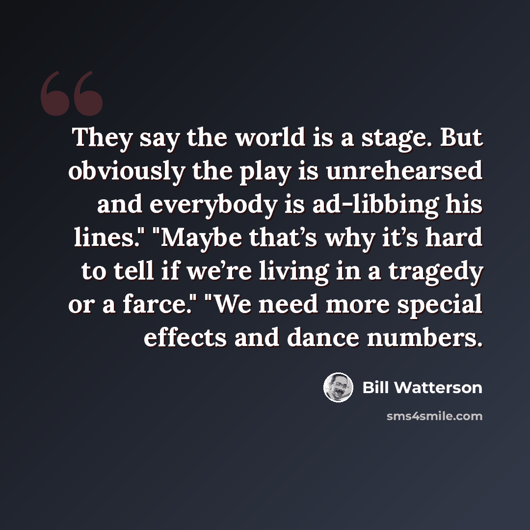 “They say the world is a stage. But obviously the play is unrehearsed and everybody is ad-libbing his lines." "Maybe that’s why it’s hard to tell if we’re living in a tragedy or a farce." "We need more special effects and dance numbers.” quote by Bill Watterson