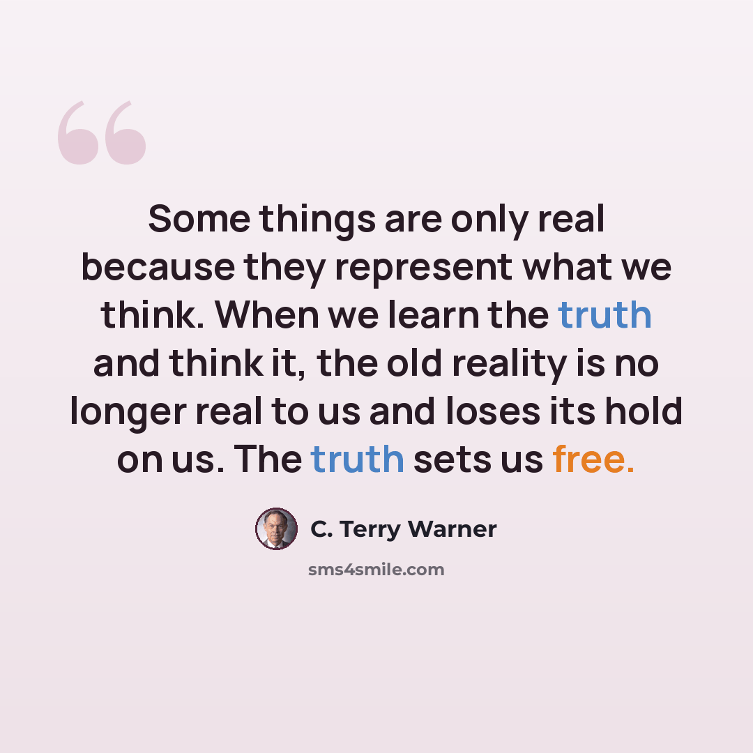 “Some things are only real because they represent what we think. When we learn the truth and think it, the old reality is no longer real to us and loses its hold on us. The truth sets us free.” quote by C. Terry Warner