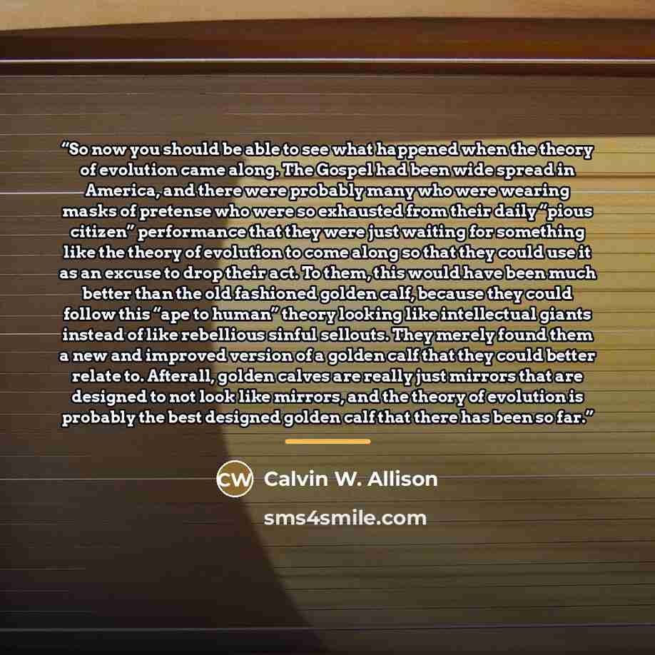 “So now you should be able to see what happened when the theory of evolution came along. The Gospel had been wide spread in America, and there were probably many who were wearing masks of pretense who were so exhausted from their daily “pious citizen” performance that they were just waiting for…” quote by Calvin W. Allison