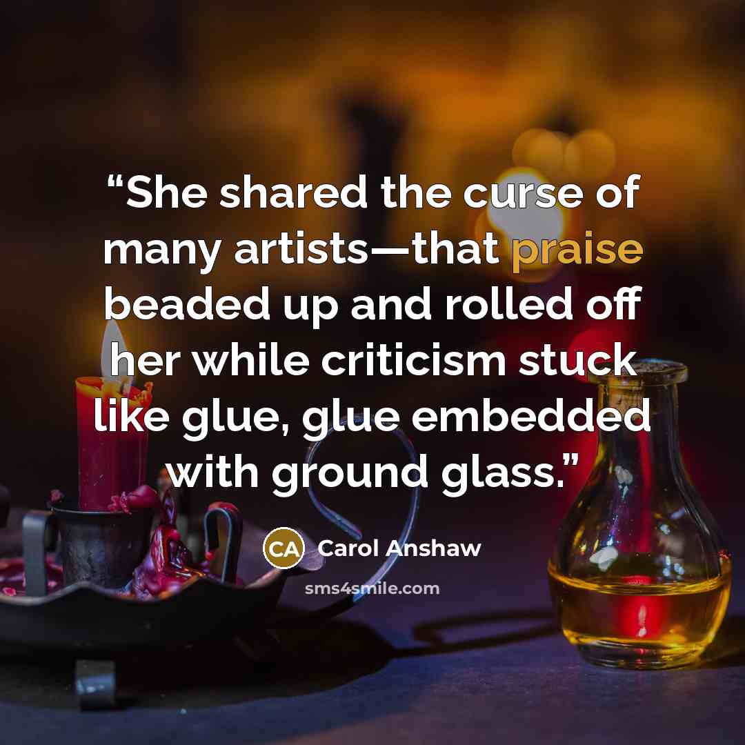 “She shared the curse of many artists—that praise beaded up and rolled off her while criticism stuck like glue, glue embedded with ground glass.” quote by Carol Anshaw
