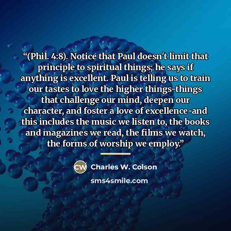 “(Phil. 4:8). Notice that Paul doesn't limit that principle to spiritual things; he says if anything is excellent. Paul is telling us to train our tastes to love the higher things-things that challenge our mind, deepen our character, and foster a love of excellence-and this includes the music we…” quote by Charles W. Colson