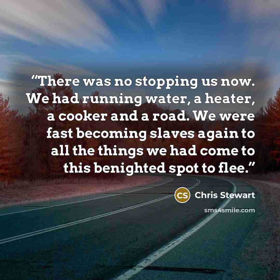 “There was no stopping us now. We had running water, a heater, a cooker and a road. We were fast becoming slaves again to all the things we had come to this benighted spot to flee.” quote by Chris Stewart
