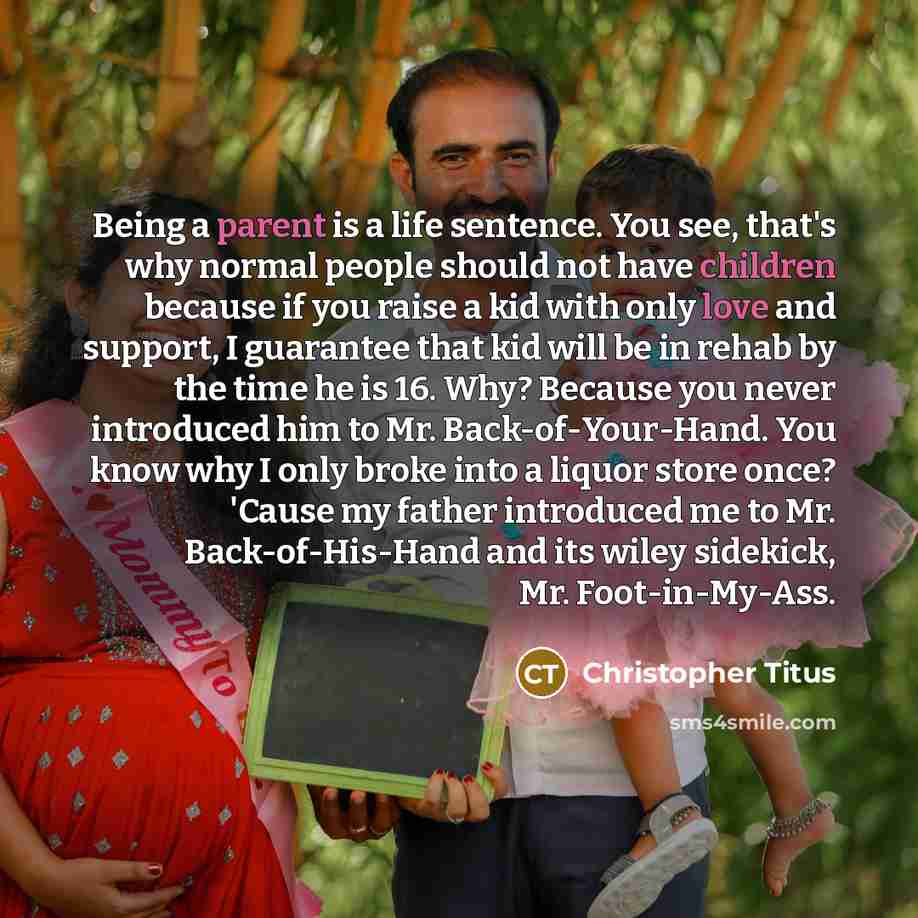 “Being a parent is a life sentence. You see, that's why normal people should not have children because if you raise a kid with only love and support, I guarantee that kid will be in rehab by the time he is 16. Why? Because you never introduced him to Mr. Back-of-Your-Hand. You know why I only broke…” quote by Christopher Titus