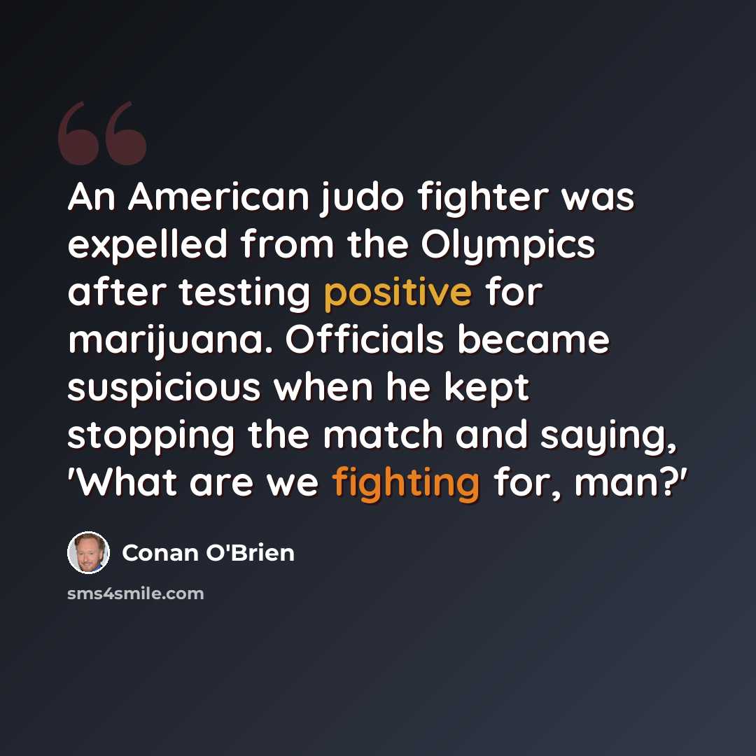 “An American judo fighter was expelled from the Olympics after testing positive for marijuana. Officials became suspicious when he kept stopping the match and saying, 'What are we fighting for, man?'” quote by Conan O'Brien