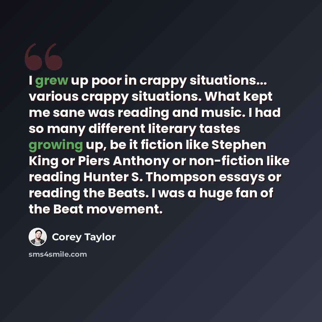“I grew up poor in crappy situations... various crappy situations. What kept me sane was reading and music. I had so many different literary tastes growing up, be it fiction like Stephen King or Piers Anthony or non-fiction like reading Hunter S. Thompson essays or reading the Beats. I was a huge…” quote by Corey Taylor