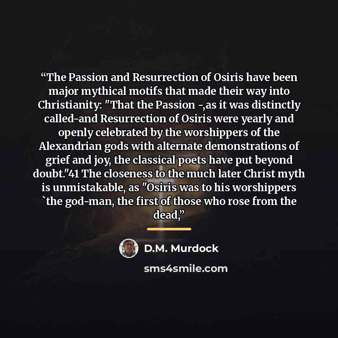 “The Passion and Resurrection of Osiris have been major mythical motifs that made their way into Christianity: "That the Passion -,as it was distinctly called-and Resurrection of Osiris were yearly and openly celebrated by the worshippers of the Alexandrian gods with alternate demonstrations of…” quote by D.M. Murdock
