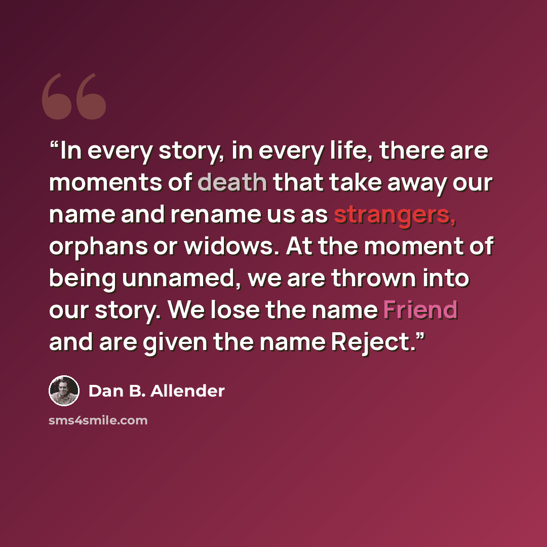 “In every story, in every life, there are moments of death that take away our name and rename us as strangers, orphans or widows. At the moment of being unnamed, we are thrown into our story. We lose the name Friend and are given the name Reject.” quote by Dan B. Allender
