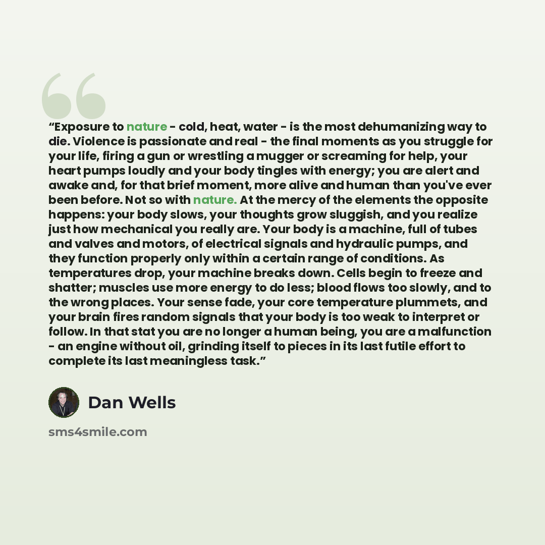 “Exposure to nature - cold, heat, water - is the most dehumanizing way to die. Violence is passionate and real - the final moments as you struggle for your life, firing a gun or wrestling a mugger or screaming for help, your heart pumps loudly and your body tingles with energy; you are alert and…” quote by Dan Wells