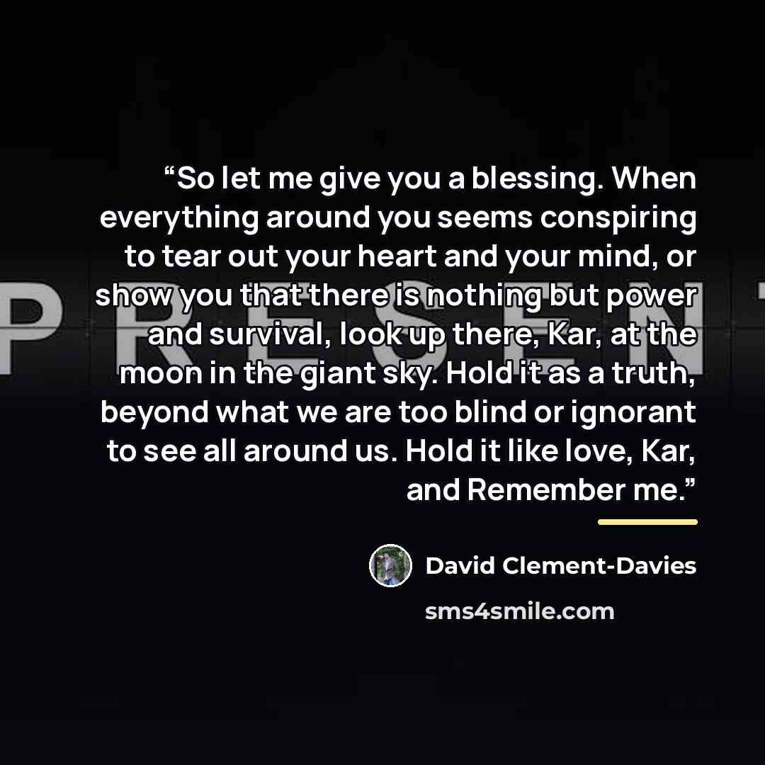 “So let me give you a blessing. When everything around you seems conspiring to tear out your heart and your mind, or show you that there is nothing but power and survival, look up there, Kar, at the moon in the giant sky. Hold it as a truth, beyond what we are too blind or ignorant to see all…” quote by David Clement-Davies