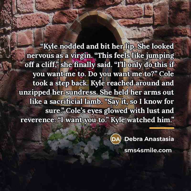 “Kyle nodded and bit her lip. She looked nervous as a virgin. “This feels like jumping off a cliff,” she finally said. “I’ll only do this if you want me to. Do you want me to?” Cole took a step back. Kyle reached around and unzipped her sundress. She held her arms out like a sacrificial lamb. “Say…” quote by Debra Anastasia