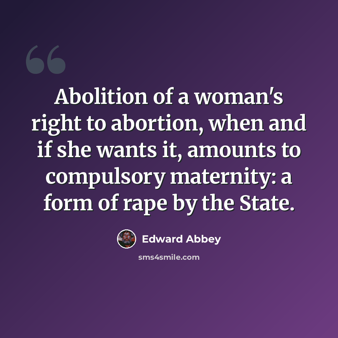 “Abolition of a woman's right to abortion, when and if she wants it, amounts to compulsory maternity: a form of rape by the State.” quote by Edward Abbey