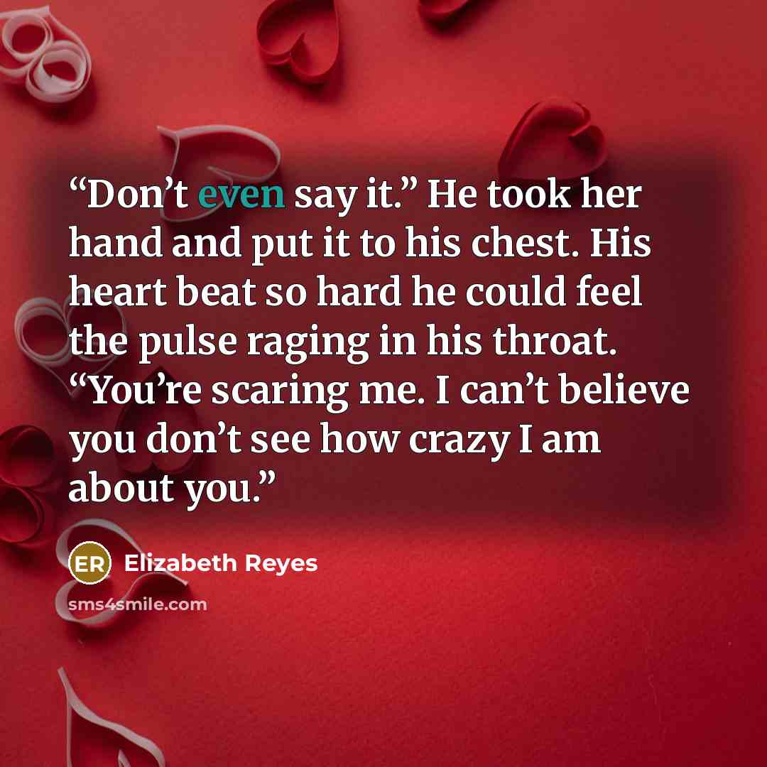 “Don’t even say it.” He took her hand and put it to his chest. His heart beat so hard he could feel the pulse raging in his throat. “You’re scaring me. I can’t believe you don’t see how crazy I am about you.” quote by Elizabeth Reyes