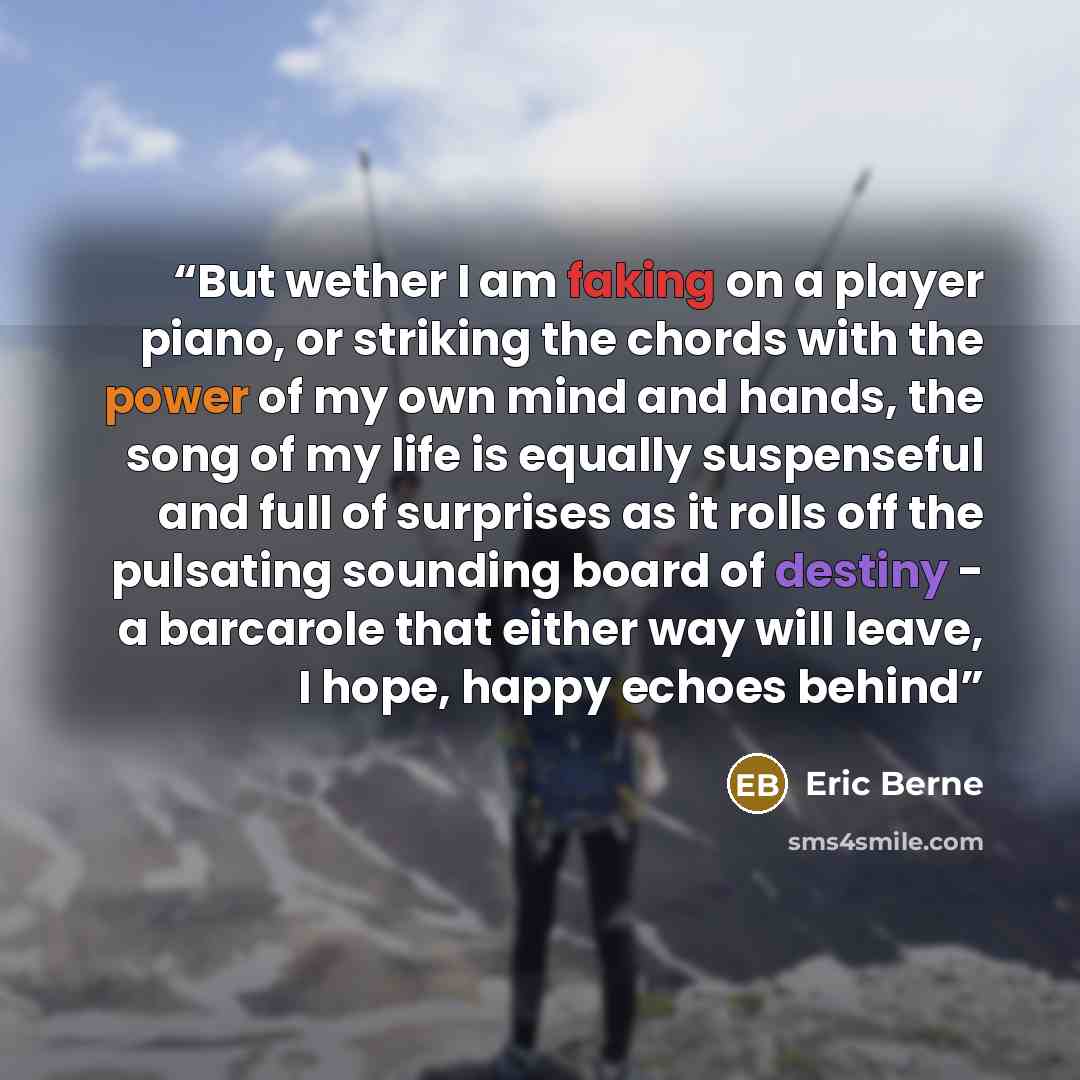 “But wether I am faking on a player piano, or striking the chords with the power of my own mind and hands, the song of my life is equally suspenseful and full of surprises as it rolls off the pulsating sounding board of destiny - a barcarole that either way will leave, I hope, happy echoes behind” quote by Eric Berne
