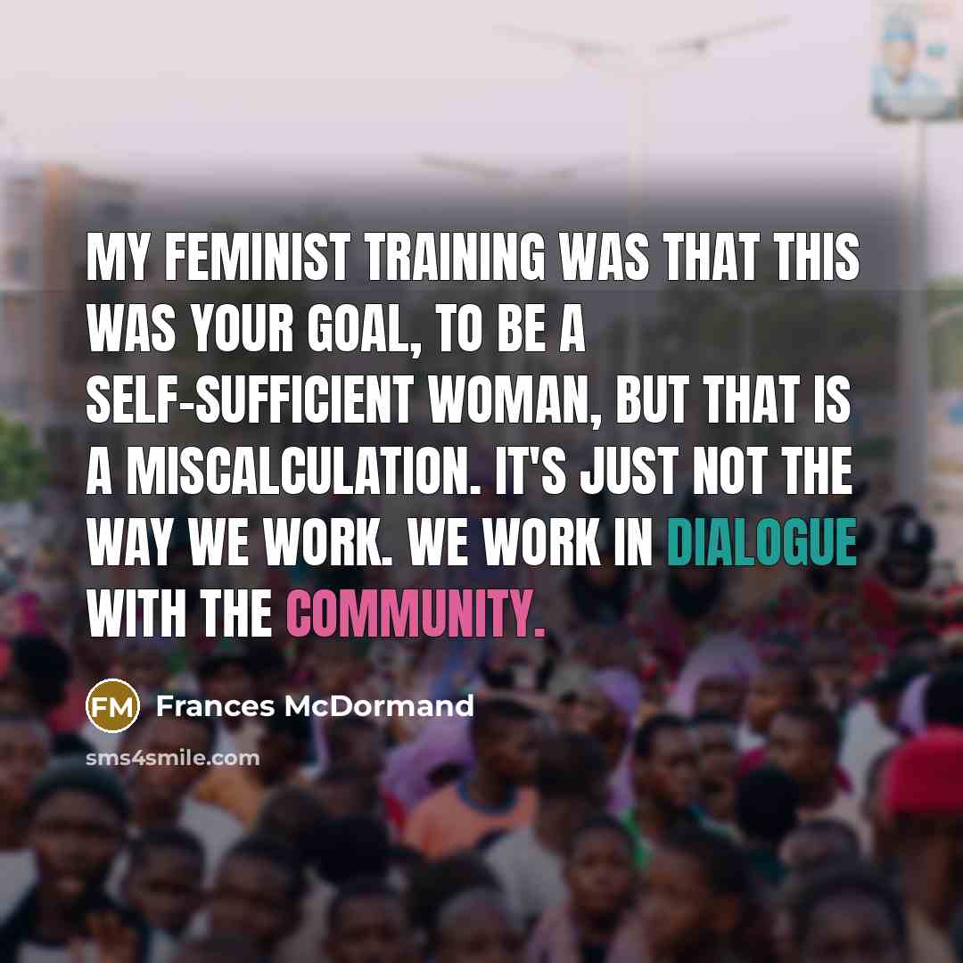 “My feminist training was that this was your goal, to be a self-sufficient woman, but that is a miscalculation. It's just not the way we work. We work in dialogue with the community.” quote by Frances McDormand