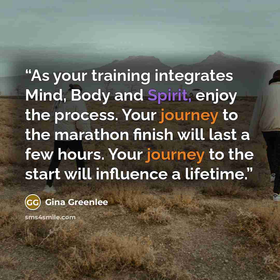 “As your training integrates Mind, Body and Spirit, enjoy the process. Your journey to the marathon finish will last a few hours. Your journey to the start will influence a lifetime.” quote by Gina Greenlee