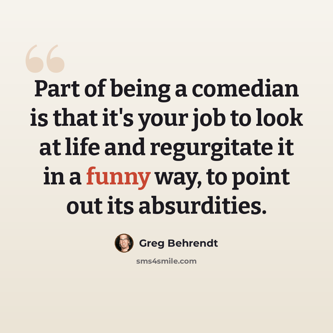“Part of being a comedian is that it's your job to look at life and regurgitate it in a funny way, to point out its absurdities.” quote by Greg Behrendt