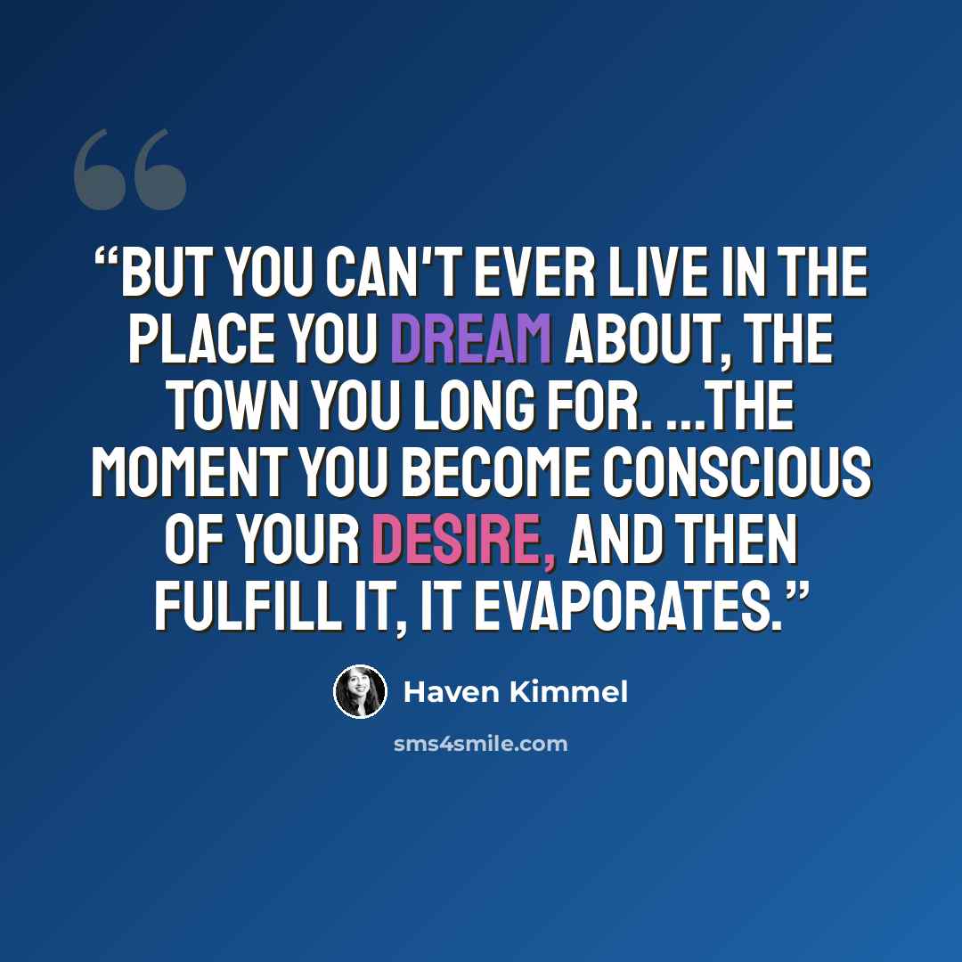 “But you can't ever live in the place you dream about, the town you long for. ...the moment you become conscious of your desire, and then fulfill it, it evaporates.” quote by Haven Kimmel