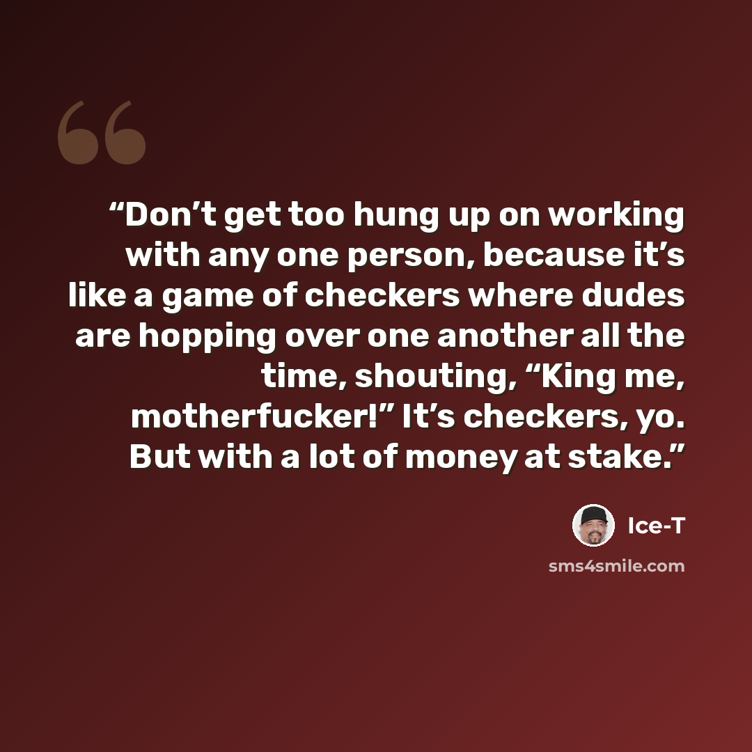 “Don’t get too hung up on working with any one person, because it’s like a game of checkers where dudes are hopping over one another all the time, shouting, “King me, motherfucker!” It’s checkers, yo. But with a lot of money at stake.” quote by Ice-T