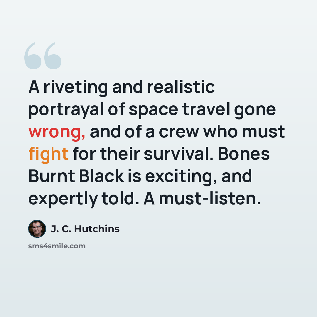 “A riveting and realistic portrayal of space travel gone wrong, and of a crew who must fight for their survival. Bones Burnt Black is exciting, and expertly told. A must-listen.” quote by J. C. Hutchins