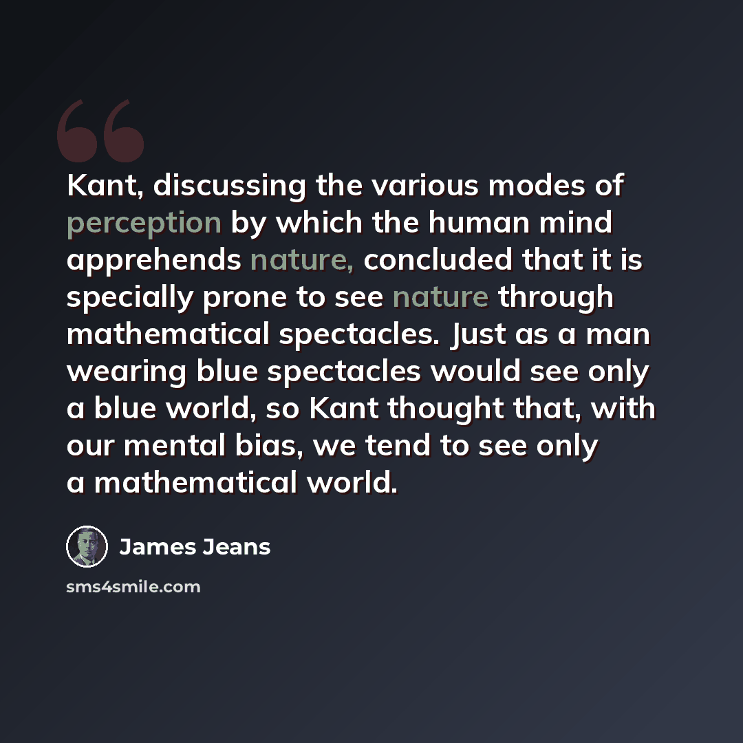 “Kant, discussing the various modes of perception by which the human mind apprehends nature, concluded that it is specially prone to see nature through mathematical spectacles. Just as a man wearing blue spectacles would see only a blue world, so Kant thought that, with our mental bias, we tend to…” quote by James Jeans