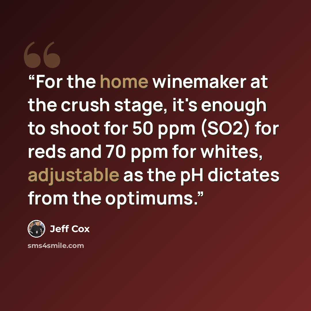 “For the home winemaker at the crush stage, it's enough to shoot for 50 ppm (SO2) for reds and 70 ppm for whites, adjustable as the pH dictates from the optimums.” quote by Jeff Cox