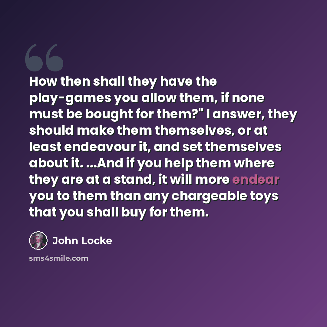 “How then shall they have the play-games you allow them, if none must be bought for them?" I answer, they should make them themselves, or at least endeavour it, and set themselves about it. ...And if you help them where they are at a stand, it will more endear you to them than any chargeable toys…” quote by John Locke