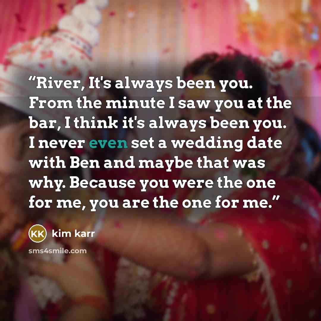 “River, It's always been you. From the minute I saw you at the bar, I think it's always been you. I never even set a wedding date with Ben and maybe that was why. Because you were the one for me, you are the one for me.” quote by Kim Karr