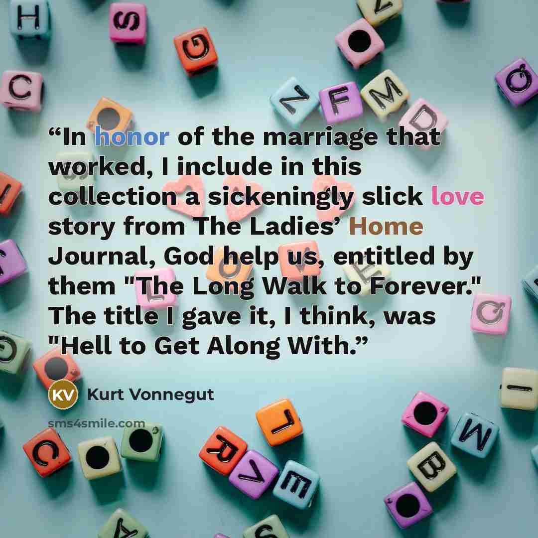 “In honor of the marriage that worked, I include in this collection a sickeningly slick love story from The Ladies’ Home Journal, God help us, entitled by them "The Long Walk to Forever." The title I gave it, I think, was "Hell to Get Along With.” quote by Kurt Vonnegut