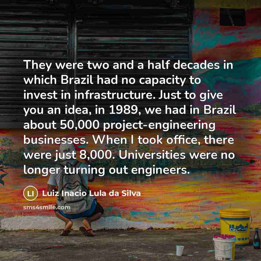 “They were two and a half decades in which Brazil had no capacity to invest in infrastructure. Just to give you an idea, in 1989, we had in Brazil about 50,000 project-engineering businesses. When I took office, there were just 8,000. Universities were no longer turning out engineers.” quote by Luiz Inacio Lula da Silva