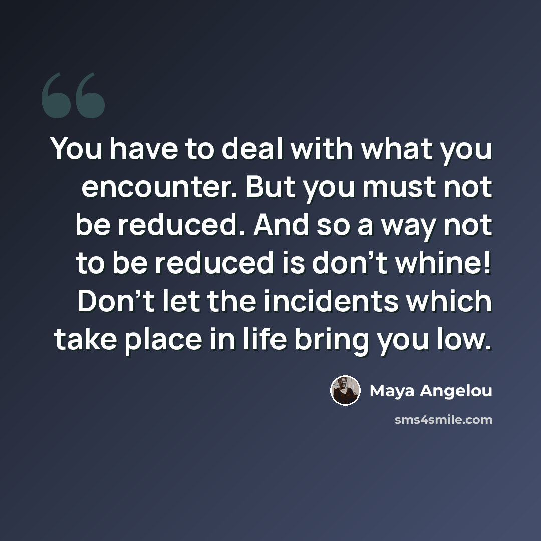 “You have to deal with what you encounter. But you must not be reduced. And so a way not to be reduced is don't whine! Don't let the incidents which take place in life bring you low.” quote by Maya Angelou