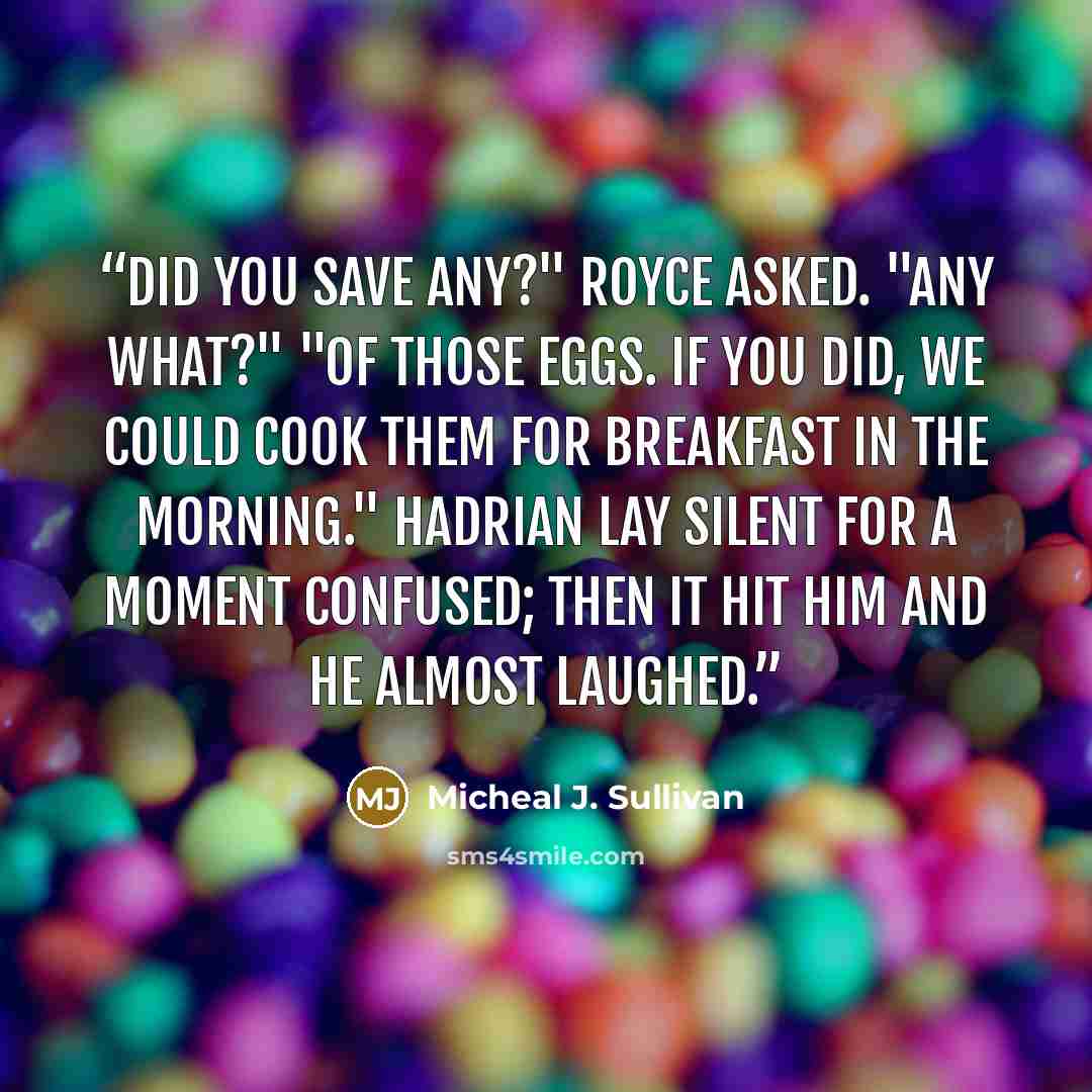 “Did you save any?" Royce asked. "Any what?" "Of those eggs. If you did, we could cook them for breakfast in the morning." Hadrian lay silent for a moment confused; then it hit him and he almost laughed.” quote by Micheal J. Sullivan