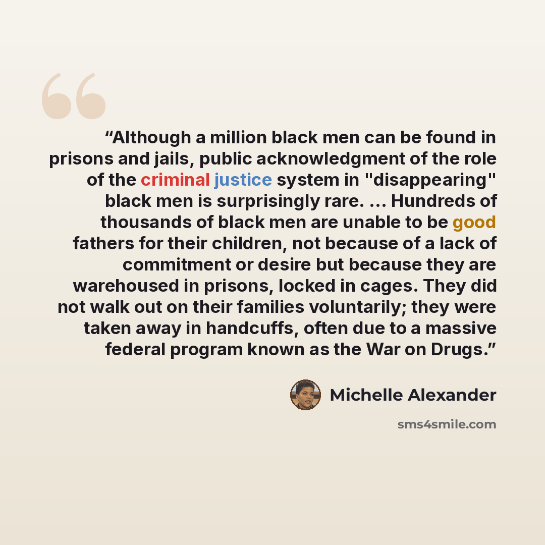 “Although a million black men can be found in prisons and jails, public acknowledgment of the role of the criminal justice system in "disappearing" black men is surprisingly rare. ... Hundreds of thousands of black men are unable to be good fathers for their children, not because of a lack of…” quote by Michelle Alexander