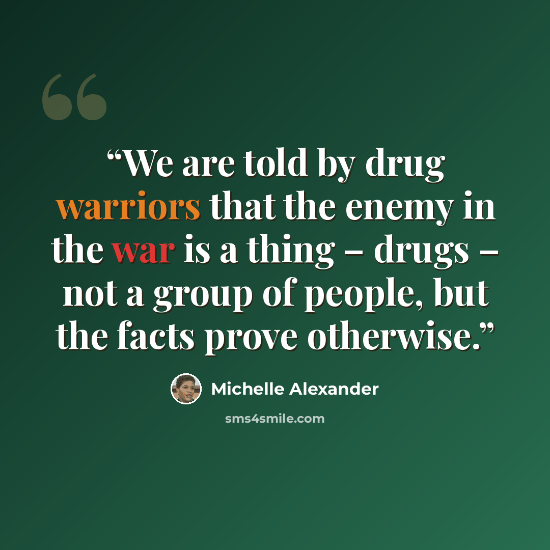 “We are told by drug warriors that the enemy in the war is a thing – drugs – not a group of people, but the facts prove otherwise.” quote by Michelle Alexander