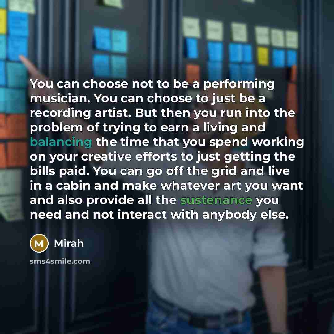“You can choose not to be a performing musician. You can choose to just be a recording artist. But then you run into the problem of trying to earn a living and balancing the time that you spend working on your creative efforts to just getting the bills paid. You can go off the grid and live in a…” quote by Mirah