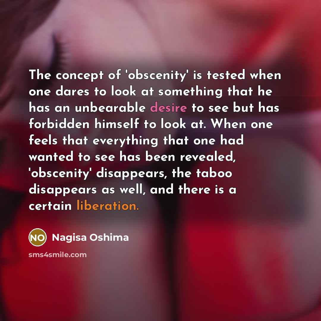 “The concept of 'obscenity' is tested when one dares to look at something that he has an unbearable desire to see but has forbidden himself to look at. When one feels that everything that one had wanted to see has been revealed, 'obscenity' disappears, the taboo disappears as well, and there is a…” quote by Nagisa Oshima