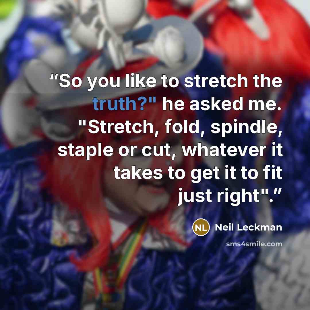 “So you like to stretch the truth?" he asked me. "Stretch, fold, spindle, staple or cut, whatever it takes to get it to fit just right".” quote by Neil Leckman