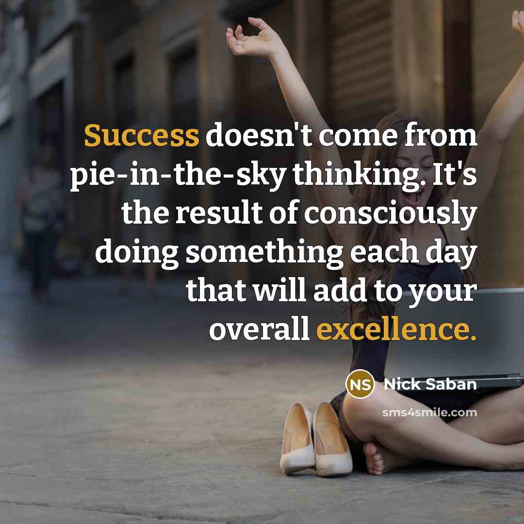 “Success doesn't come from pie-in-the-sky thinking. It's the result of consciously doing something each day that will add to your overall excellence.” quote by Nick Saban