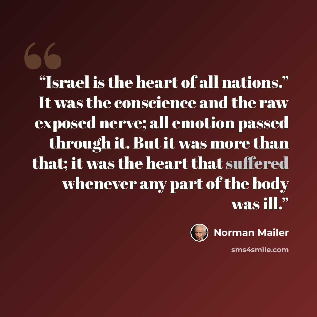 “Israel is the heart of all nations.” It was the conscience and the raw exposed nerve; all emotion passed through it. But it was more than that; it was the heart that suffered whenever any part of the body was ill.” quote by Norman Mailer