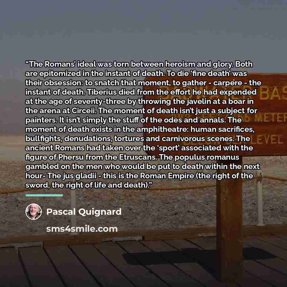 “The Romans’ ideal was torn between heroism and glory. Both are epitomized in the instant of death. To die ‘fine death’ was their obsession: to snatch that moment, to gather - carpere - the instant of death. Tiberius died from the effort he had expended at the age of seventy-three by throwing the…” quote by Pascal Quignard