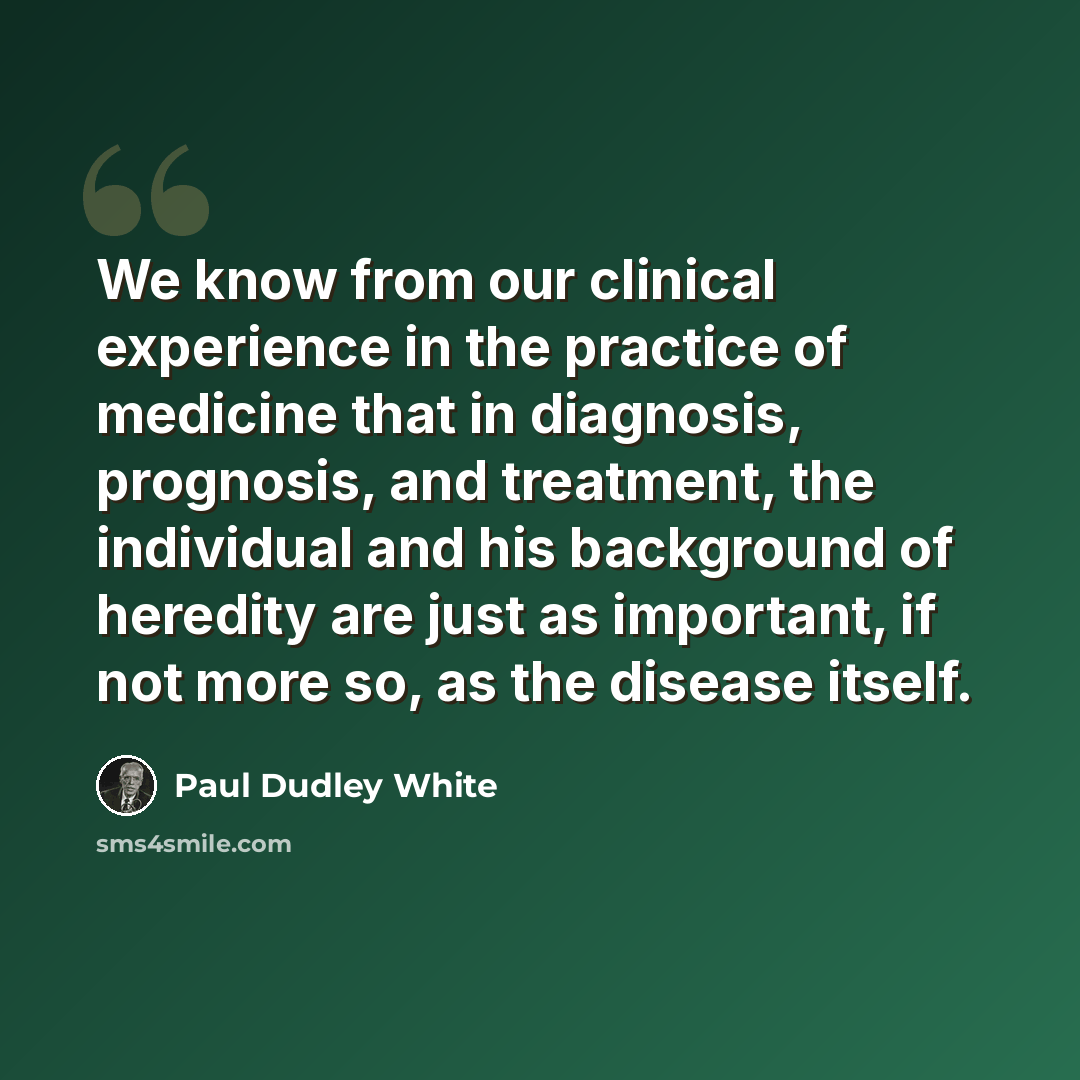 “We know from our clinical experience in the practice of medicine that in diagnosis, prognosis, and treatment, the individual and his background of heredity are just as important, if not more so, as the disease itself.” quote by Paul Dudley White
