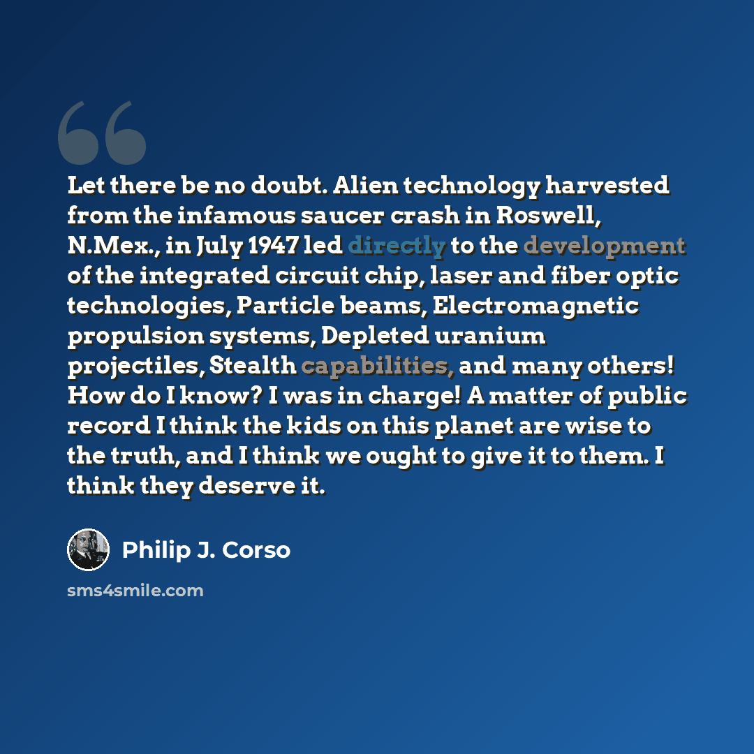 “Let there be no doubt. Alien technology harvested from the infamous saucer crash in Roswell, N.Mex., in July 1947 led directly to the development of the integrated circuit chip, laser and fiber optic technologies, Particle beams, Electromagnetic propulsion systems, Depleted uranium projectiles…” quote by Philip J. Corso