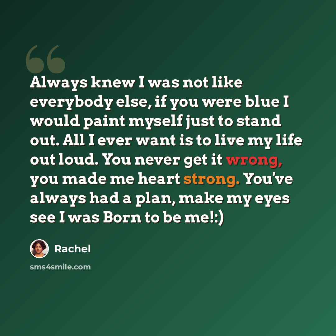 “Always knew I was not like everybody else, if you were blue I would paint myself just to stand out. All I ever want is to live my life out loud. You never get it wrong, you made me heart strong. You've always had a plan, make my eyes see I was Born to be me!:)” quote by Rachel
