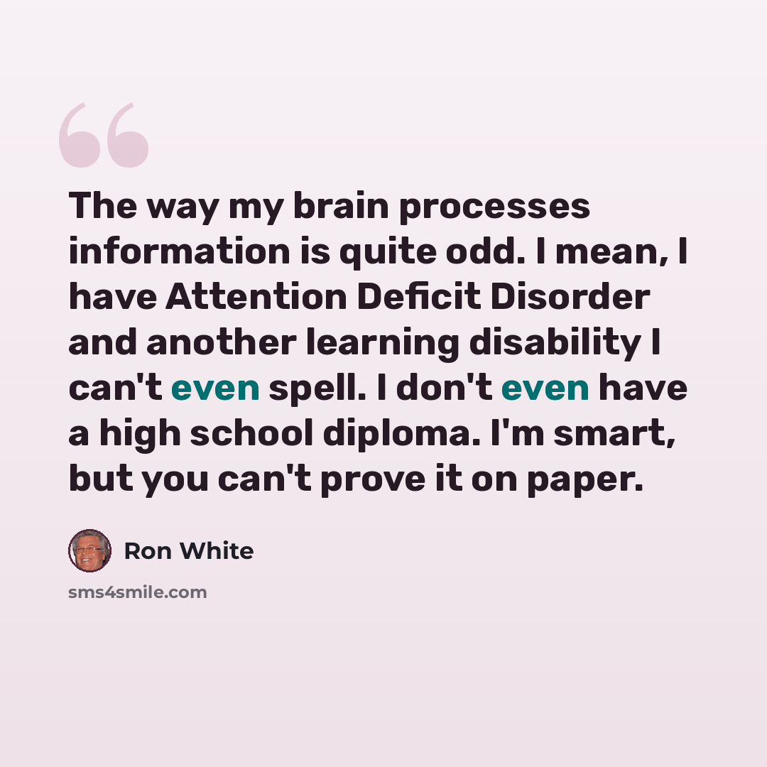 “The way my brain processes information is quite odd. I mean, I have Attention Deficit Disorder and another learning disability I can't even spell. I don't even have a high school diploma. I'm smart, but you can't prove it on paper.” quote by Ron White