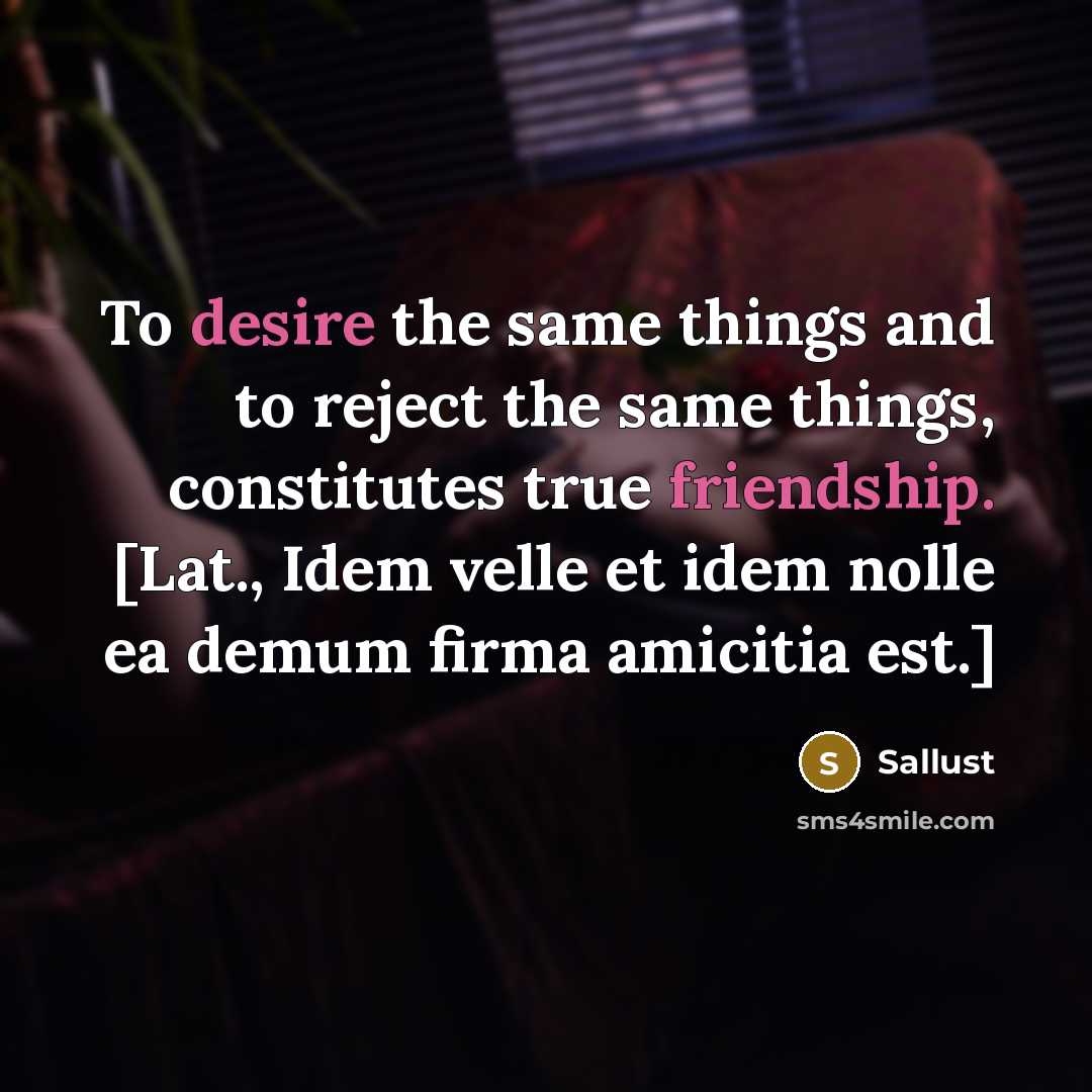 “To desire the same things and to reject the same things, constitutes true friendship. [Lat., Idem velle et idem nolle ea demum firma amicitia est.]” quote by Sallust