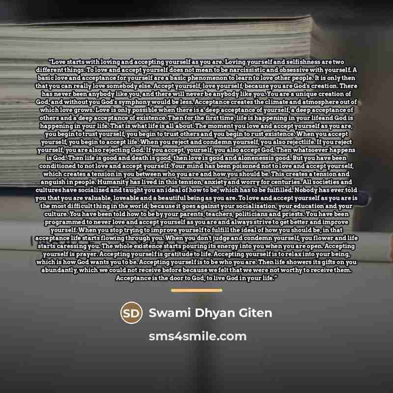 “Love starts with loving and accepting yourself as you are. Loving yourself and selfishness are two different things. To love and accept yourself does not mean to be narcissistic and obsessive with yourself. A basic love and acceptance for yourself are a basic phenomenon to learn to love other…” quote by Swami Dhyan Giten