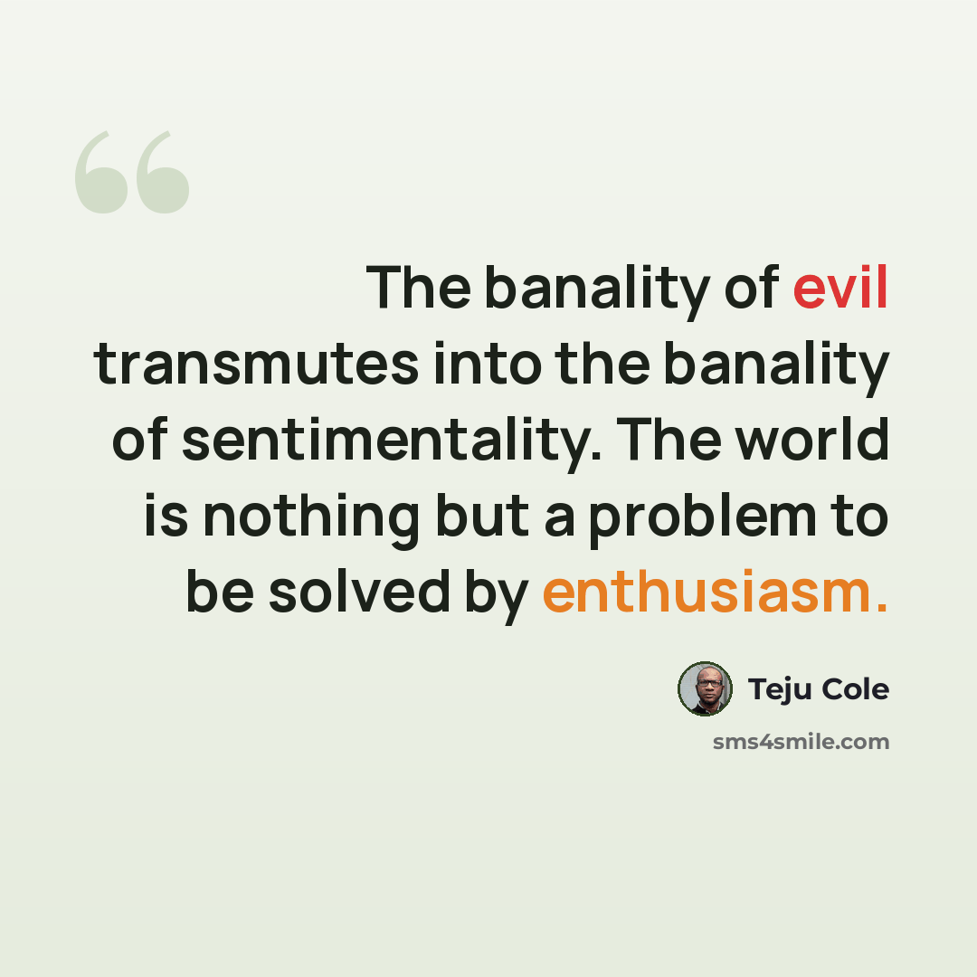 “The banality of evil transmutes into the banality of sentimentality. The world is nothing but a problem to be solved by enthusiasm.” quote by Teju Cole