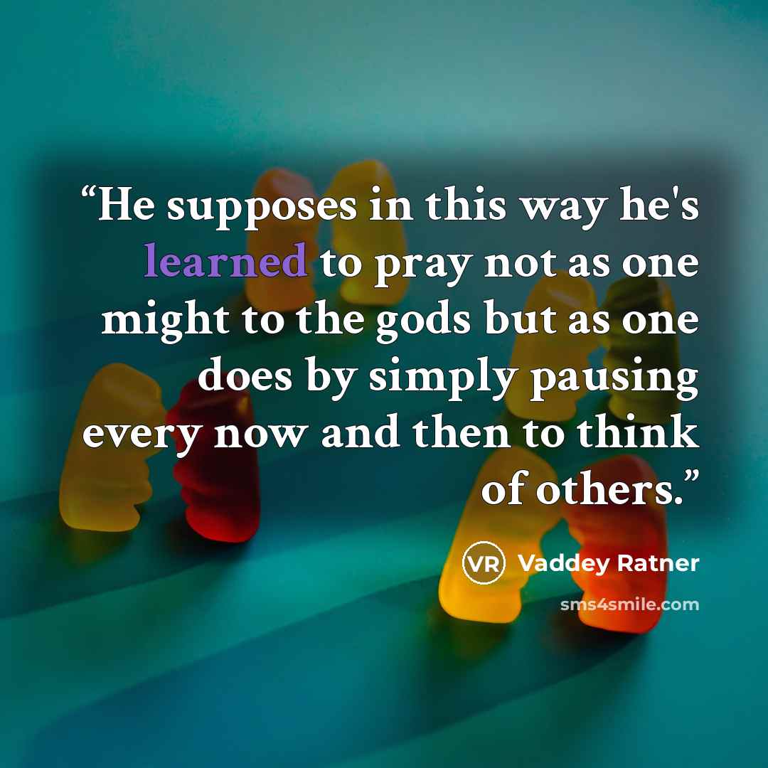 “He supposes in this way he's learned to pray not as one might to the gods but as one does by simply pausing every now and then to think of others.” quote by Vaddey Ratner