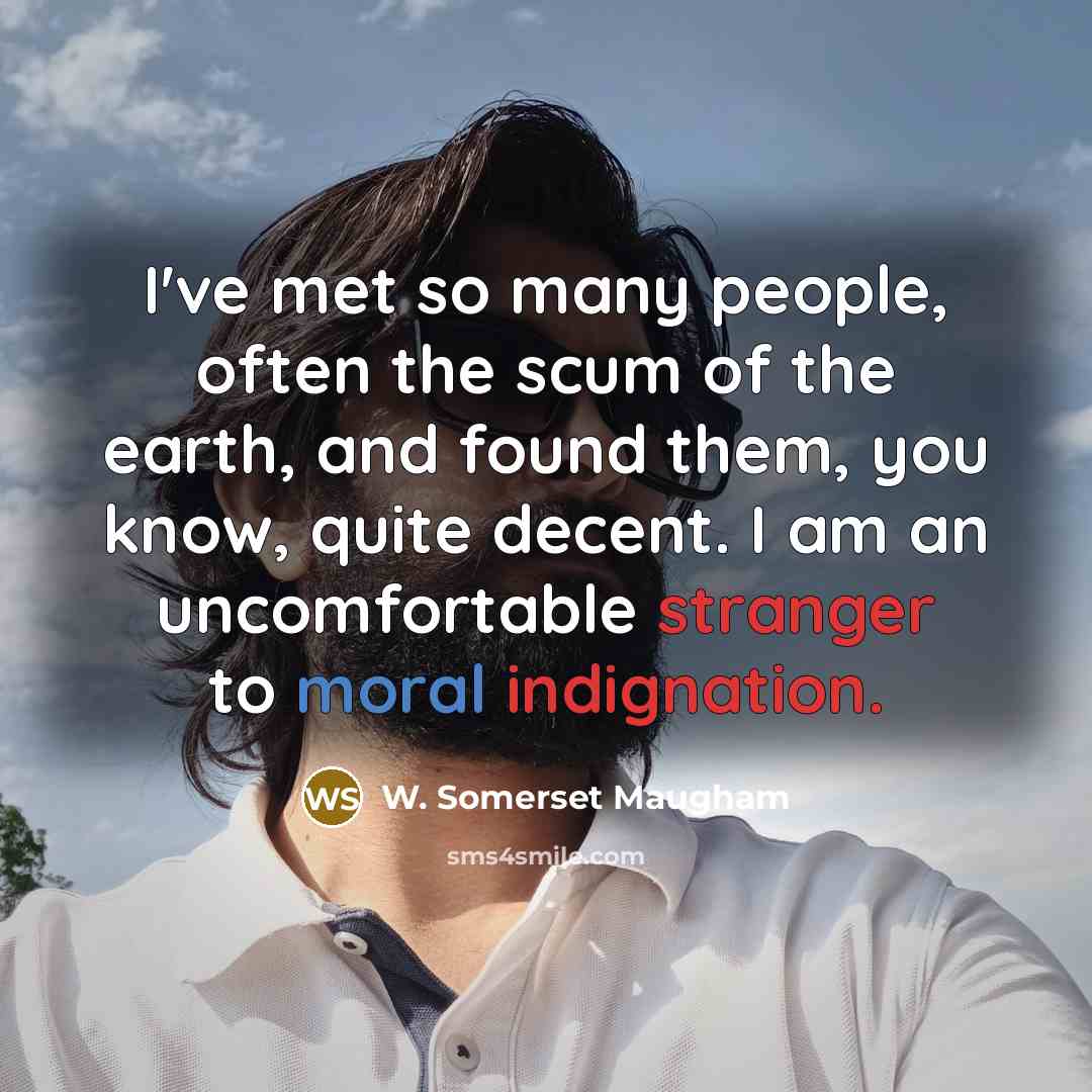 “I've met so many people, often the scum of the earth, and found them, you know, quite decent. I am an uncomfortable stranger to moral indignation.” quote by W. Somerset Maugham